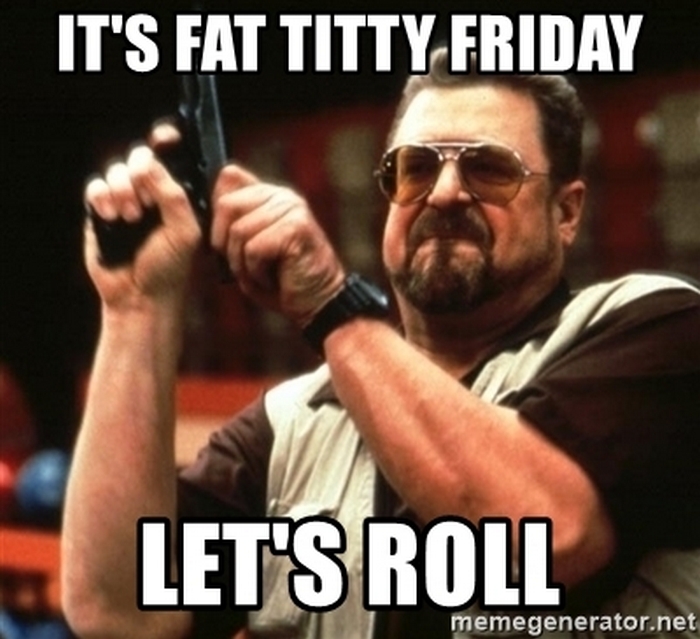 Name:  its-fat-titty-friday-lets-roll.jpg
Views: 2379
Size:  224.8 KB